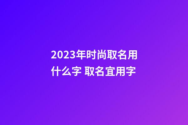 2023年时尚取名用什么字 取名宜用字